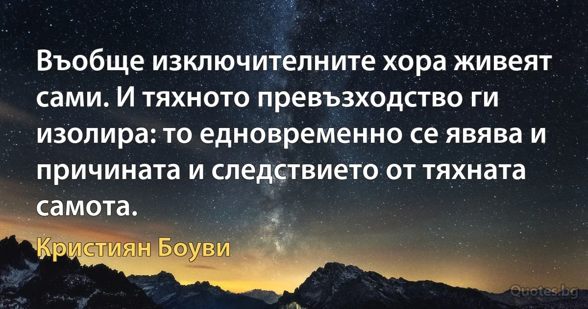 Въобще изключителните хора живеят сами. И тяхното превъзходство ги изолира: то едновременно се явява и причината и следствието от тяхната самота. (Кристиян Боуви)