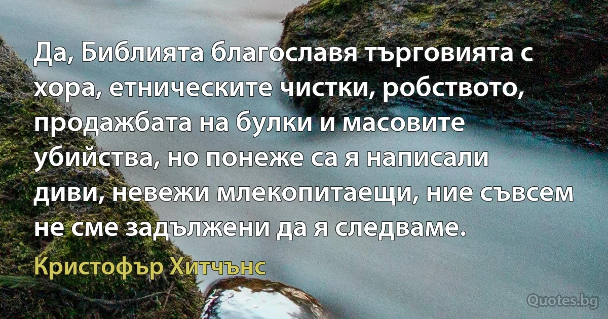 Да, Библията благославя търговията с хора, етническите чистки, робството, продажбата на булки и масовите убийства, но понеже са я написали диви, невежи млекопитаещи, ние съвсем не сме задължени да я следваме. (Кристофър Хитчънс)