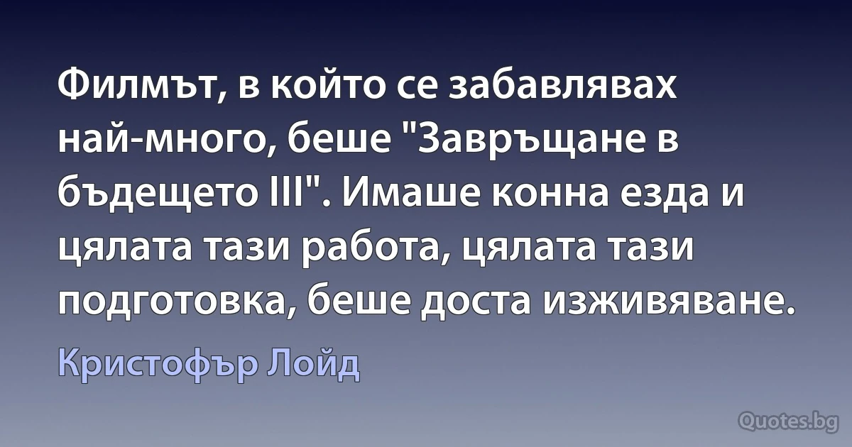 Филмът, в който се забавлявах най-много, беше "Завръщане в бъдещето III". Имаше конна езда и цялата тази работа, цялата тази подготовка, беше доста изживяване. (Кристофър Лойд)