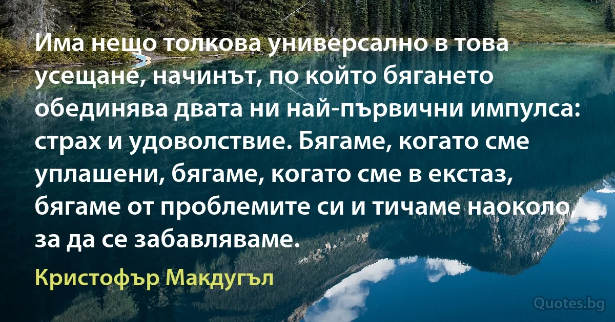 Има нещо толкова универсално в това усещане, начинът, по който бягането обединява двата ни най-първични импулса: страх и удоволствие. Бягаме, когато сме уплашени, бягаме, когато сме в екстаз, бягаме от проблемите си и тичаме наоколо, за да се забавляваме. (Кристофър Макдугъл)