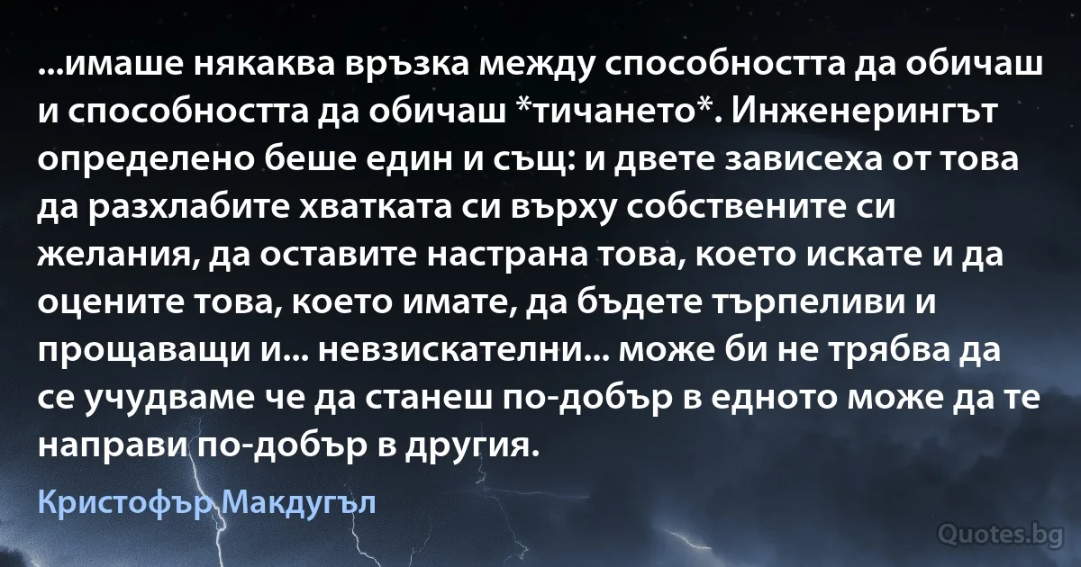 ...имаше някаква връзка между способността да обичаш и способността да обичаш *тичането*. Инженерингът определено беше един и същ: и двете зависеха от това да разхлабите хватката си върху собствените си желания, да оставите настрана това, което искате и да оцените това, което имате, да бъдете търпеливи и прощаващи и... невзискателни... може би не трябва да се учудваме че да станеш по-добър в едното може да те направи по-добър в другия. (Кристофър Макдугъл)