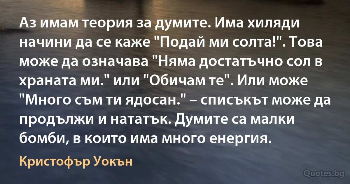 Аз имам теория за думите. Има хиляди начини да се каже "Подай ми солта!". Това може да означава "Няма достатъчно сол в храната ми." или "Обичам те". Или може "Много съм ти ядосан." – списъкът може да продължи и нататък. Думите са малки бомби, в които има много енергия. (Кристофър Уокън)