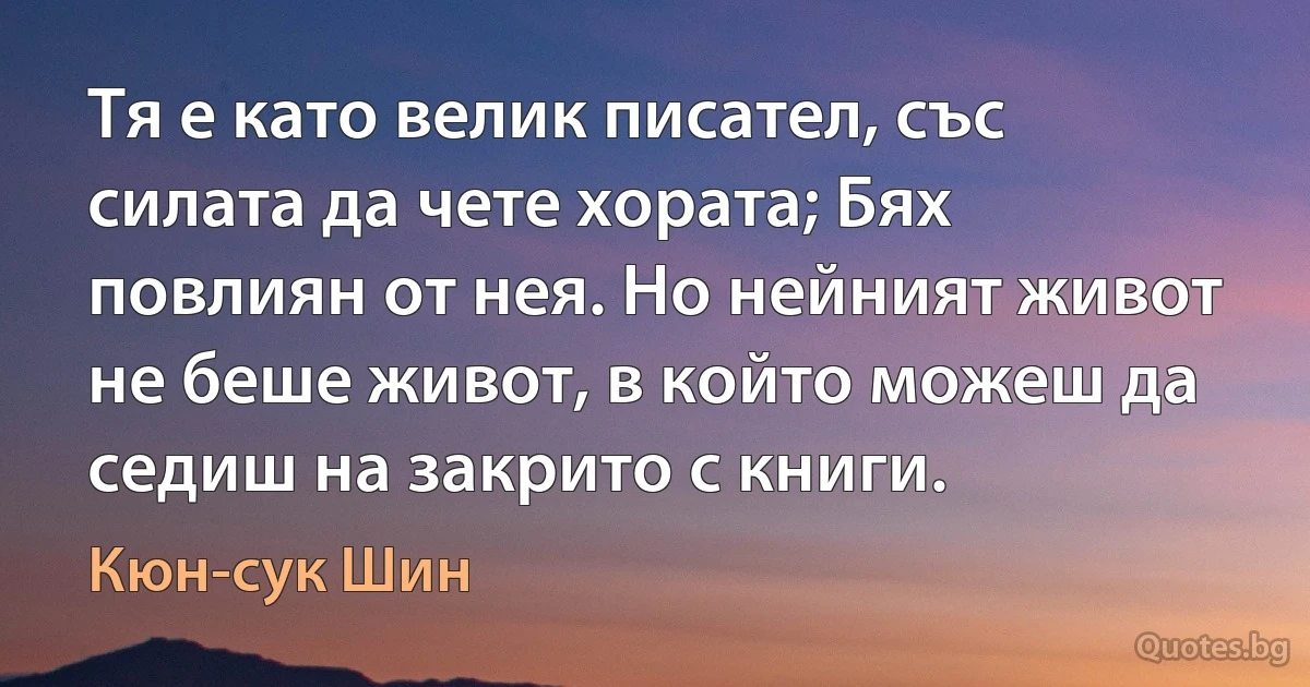 Тя е като велик писател, със силата да чете хората; Бях повлиян от нея. Но нейният живот не беше живот, в който можеш да седиш на закрито с книги. (Кюн-сук Шин)