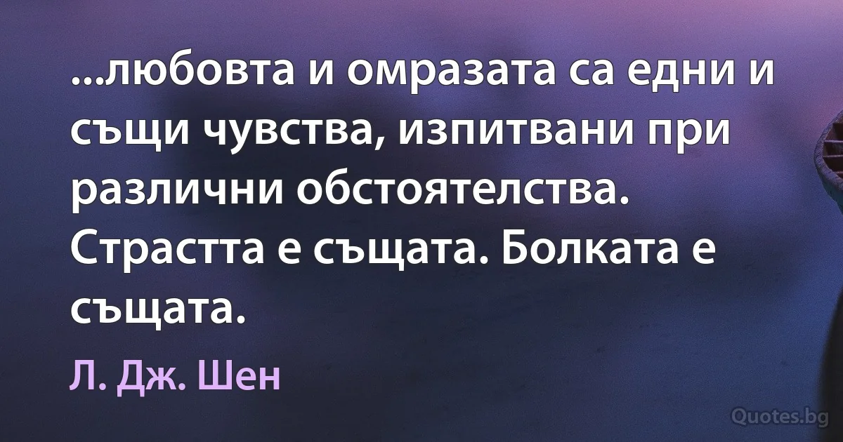 ...любовта и омразата са едни и същи чувства, изпитвани при различни обстоятелства. Страстта е същата. Болката е същата. (Л. Дж. Шен)