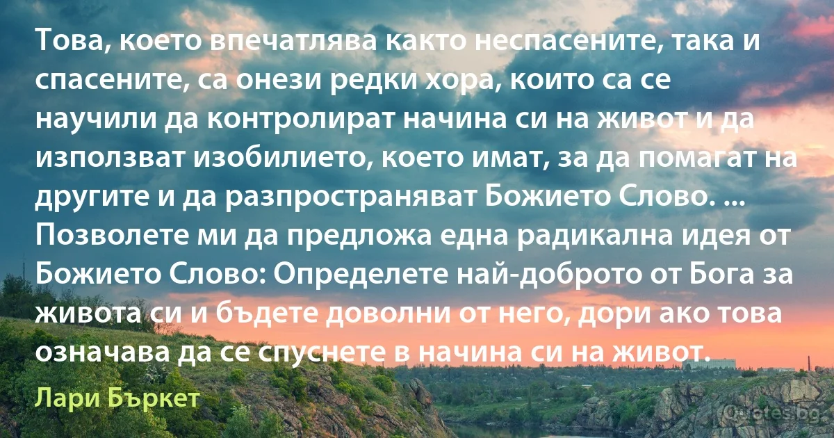 Това, което впечатлява както неспасените, така и спасените, са онези редки хора, които са се научили да контролират начина си на живот и да използват изобилието, което имат, за да помагат на другите и да разпространяват Божието Слово. ... Позволете ми да предложа една радикална идея от Божието Слово: Определете най-доброто от Бога за живота си и бъдете доволни от него, дори ако това означава да се спуснете в начина си на живот. (Лари Бъркет)