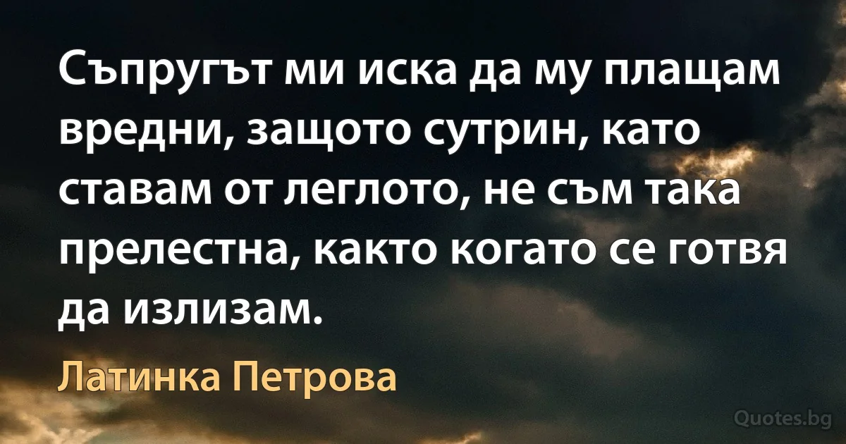 Съпругът ми иска да му плащам вредни, защото сутрин, като ставам от леглото, не съм така прелестна, както когато се готвя да излизам. (Латинка Петрова)