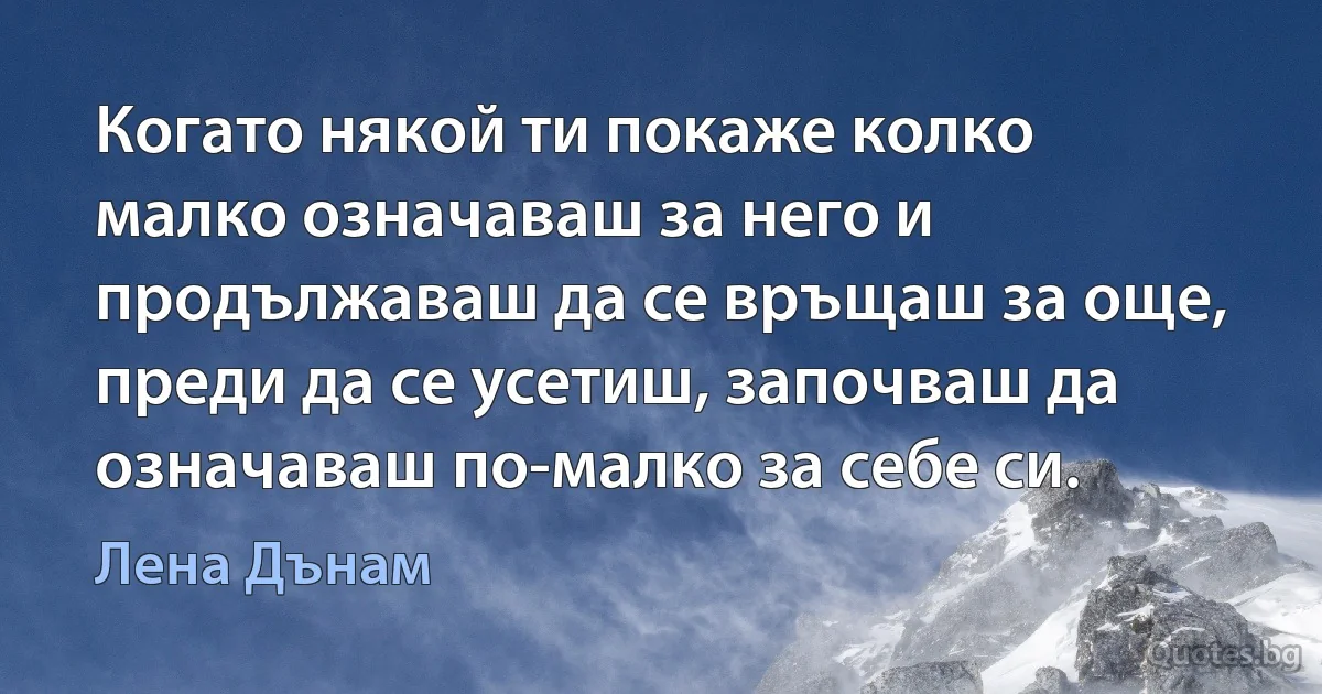 Когато някой ти покаже колко малко означаваш за него и продължаваш да се връщаш за още, преди да се усетиш, започваш да означаваш по-малко за себе си. (Лена Дънам)