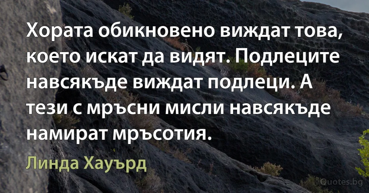 Хората обикновено виждат това, което искат да видят. Подлеците навсякъде виждат подлеци. А тези с мръсни мисли навсякъде намират мръсотия. (Линда Хауърд)