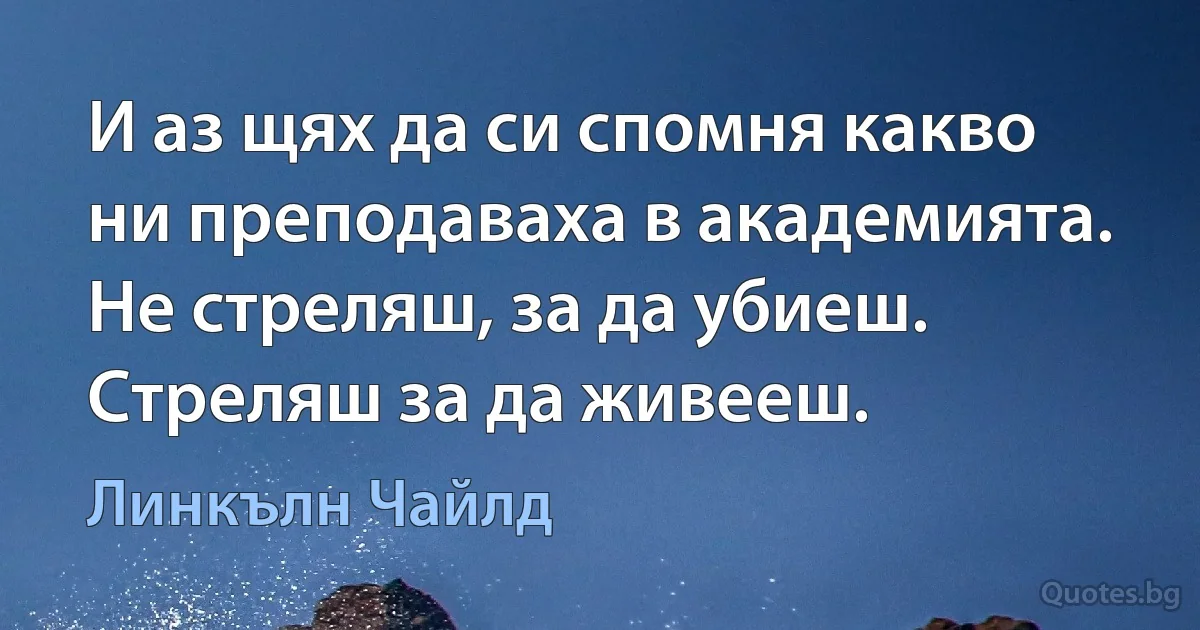 И аз щях да си спомня какво ни преподаваха в академията. Не стреляш, за да убиеш. Стреляш за да живееш. (Линкълн Чайлд)