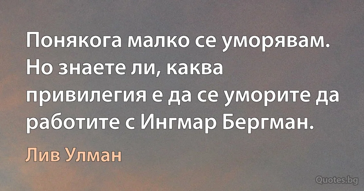 Понякога малко се уморявам. Но знаете ли, каква привилегия е да се уморите да работите с Ингмар Бергман. (Лив Улман)