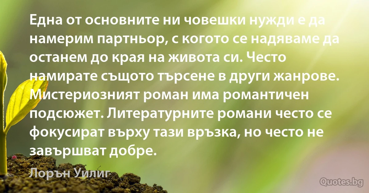 Една от основните ни човешки нужди е да намерим партньор, с когото се надяваме да останем до края на живота си. Често намирате същото търсене в други жанрове. Мистериозният роман има романтичен подсюжет. Литературните романи често се фокусират върху тази връзка, но често не завършват добре. (Лорън Уилиг)