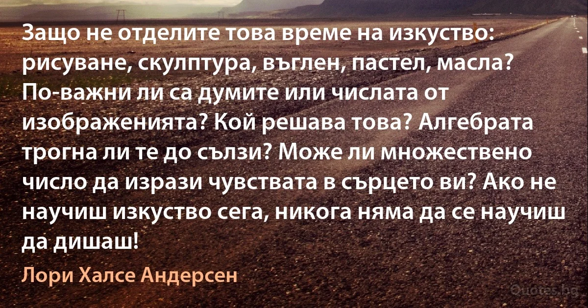 Защо не отделите това време на изкуство: рисуване, скулптура, въглен, пастел, масла? По-важни ли са думите или числата от изображенията? Кой решава това? Алгебрата трогна ли те до сълзи? Може ли множествено число да изрази чувствата в сърцето ви? Ако не научиш изкуство сега, никога няма да се научиш да дишаш! (Лори Халсе Андерсен)