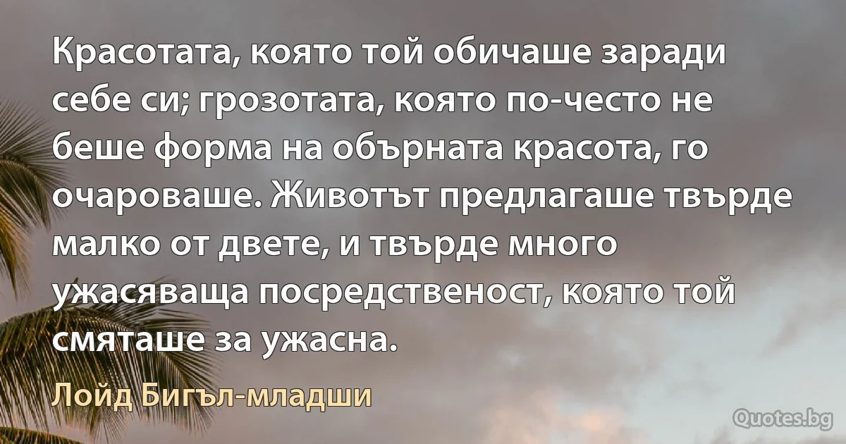 Красотата, която той обичаше заради себе си; грозотата, която по-често не беше форма на обърната красота, го очароваше. Животът предлагаше твърде малко от двете, и твърде много ужасяваща посредственост, която той смяташе за ужасна. (Лойд Бигъл-младши)