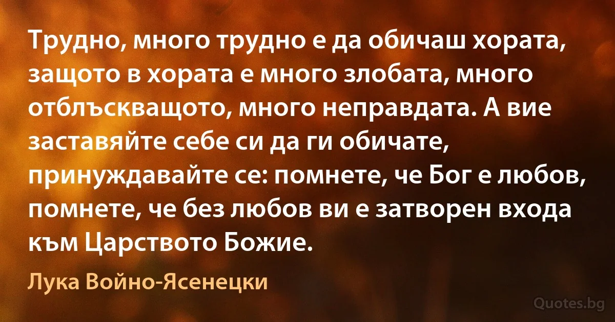 Трудно, много трудно е да обичаш хората, защото в хората е много злобата, много отблъскващото, много неправдата. А вие заставяйте себе си да ги обичате, принуждавайте се: помнете, че Бог е любов, помнете, че без любов ви е затворен входа към Царството Божие. (Лука Войно-Ясенецки)