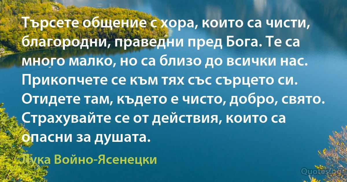 Търсете общение с хора, които са чисти, благородни, праведни пред Бога. Те са много малко, но са близо до всички нас. Прикопчете се към тях със сърцето си. Отидете там, където е чисто, добро, свято. Страхувайте се от действия, които са опасни за душата. (Лука Войно-Ясенецки)