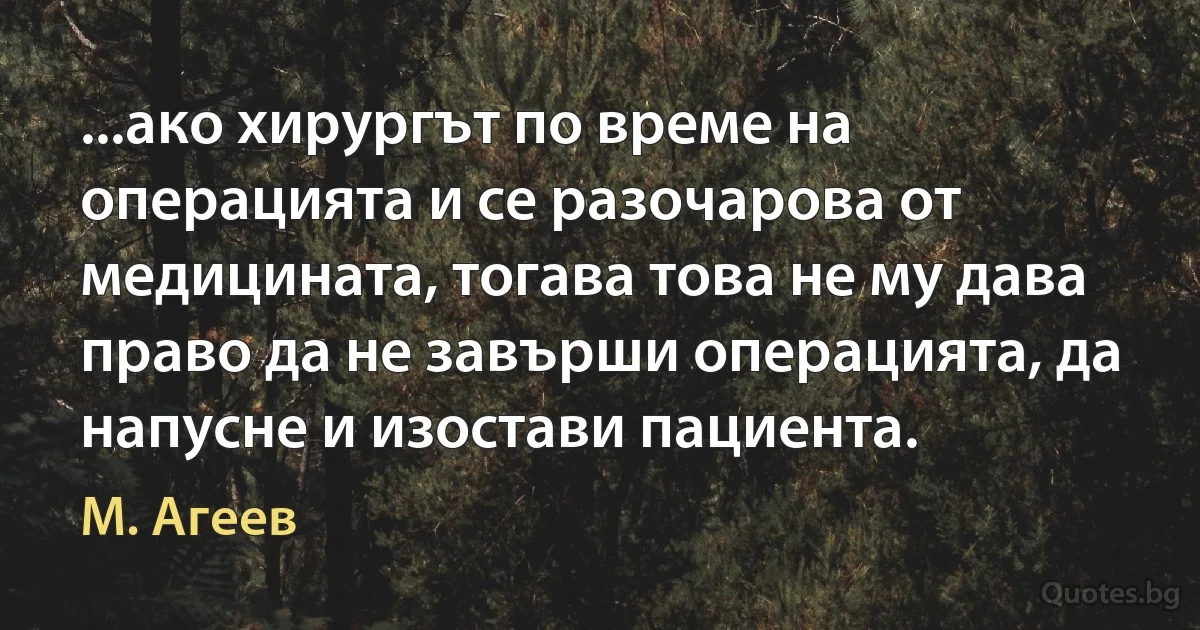 ...ако хирургът по време на операцията и се разочарова от медицината, тогава това не му дава право да не завърши операцията, да напусне и изостави пациента. (М. Агеев)