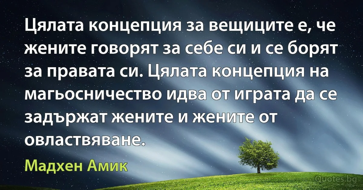 Цялата концепция за вещиците е, че жените говорят за себе си и се борят за правата си. Цялата концепция на магьосничество идва от играта да се задържат жените и жените от овластвяване. (Мадхен Амик)