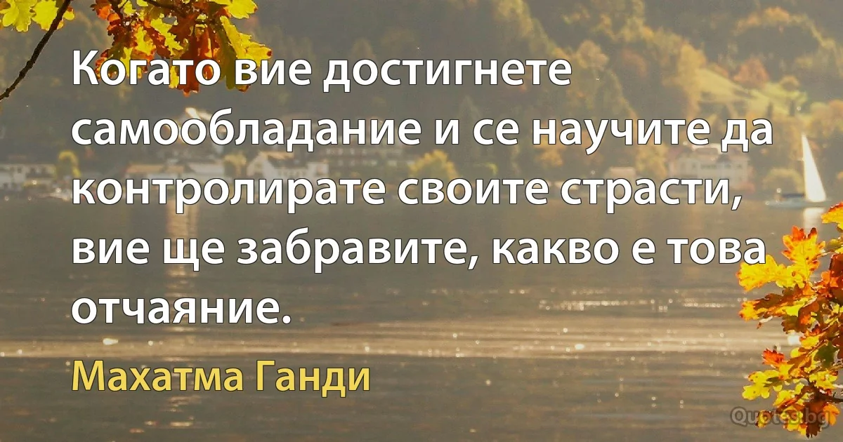 Когато вие достигнете самообладание и се научите да контролирате своите страсти, вие ще забравите, какво е това отчаяние. (Махатма Ганди)