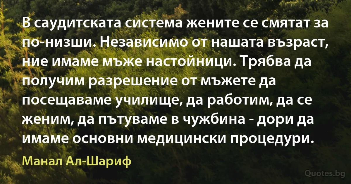 В саудитската система жените се смятат за по-низши. Независимо от нашата възраст, ние имаме мъже настойници. Трябва да получим разрешение от мъжете да посещаваме училище, да работим, да се женим, да пътуваме в чужбина - дори да имаме основни медицински процедури. (Манал Ал-Шариф)