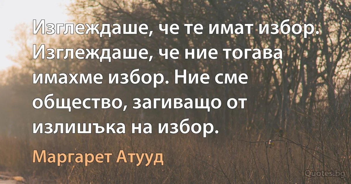 Изглеждаше, че те имат избор. Изглеждаше, че ние тогава имахме избор. Ние сме общество, загиващо от излишъка на избор. (Маргарет Атууд)