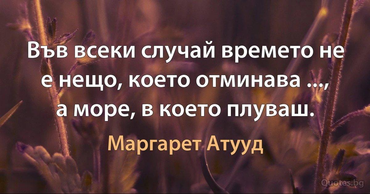 Във всеки случай времето не е нещо, което отминава ..., а море, в което плуваш. (Маргарет Атууд)