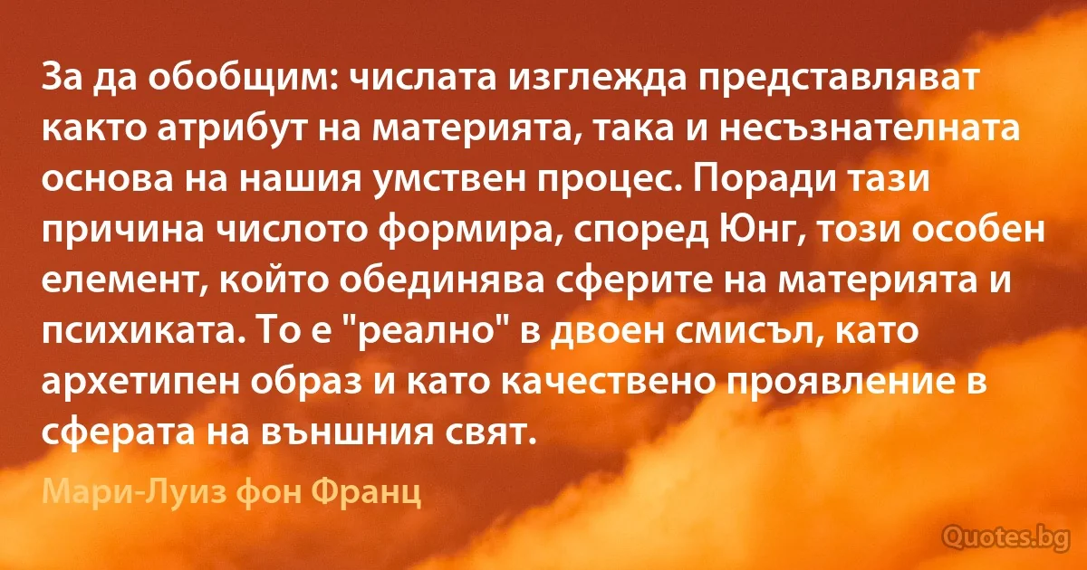 За да обобщим: числата изглежда представляват както атрибут на материята, така и несъзнателната основа на нашия умствен процес. Поради тази причина числото формира, според Юнг, този особен елемент, който обединява сферите на материята и психиката. То е "реално" в двоен смисъл, като архетипен образ и като качествено проявление в сферата на външния свят. (Мари-Луиз фон Франц)