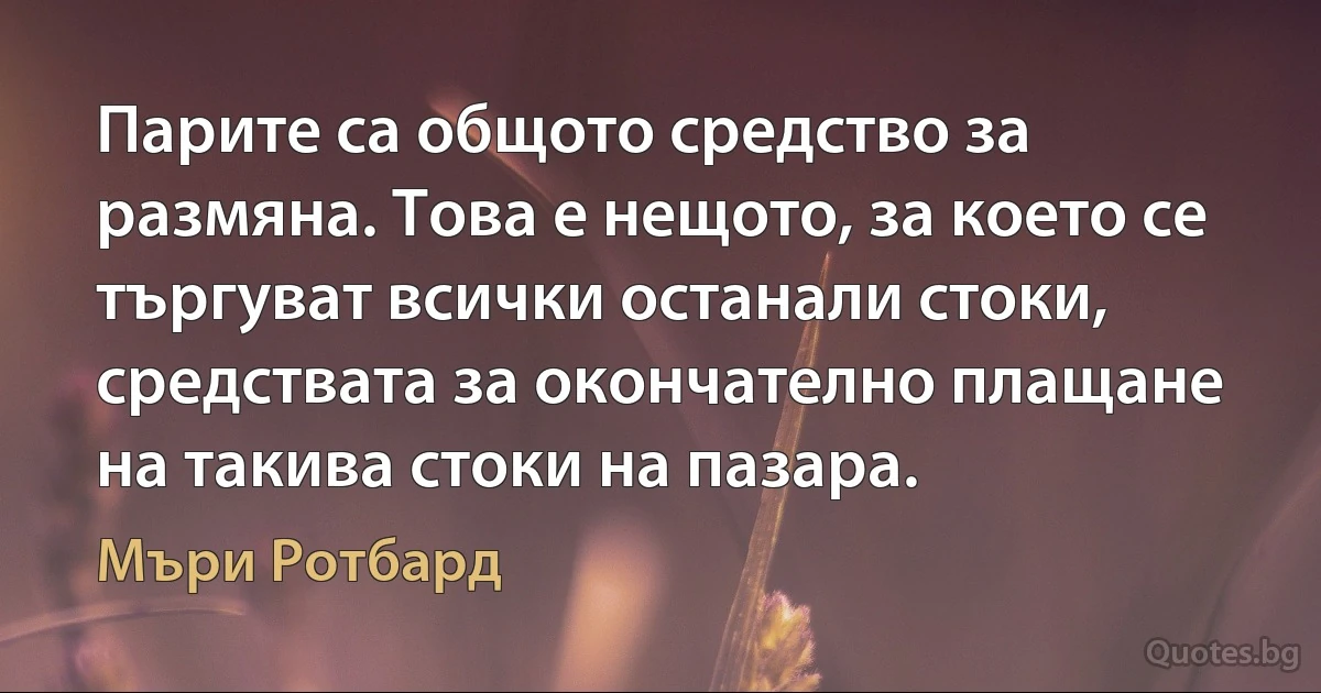 Парите са общото средство за размяна. Това е нещото, за което се търгуват всички останали стоки, средствата за окончателно плащане на такива стоки на пазара. (Мъри Ротбард)