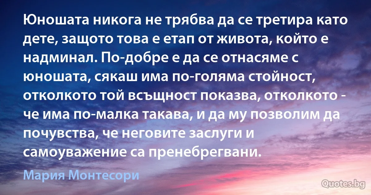 Юношата никога не трябва да се третира като дете, защото това е етап от живота, който е надминал. По-добре е да се отнасяме с юношата, сякаш има по-голяма стойност, отколкото той всъщност показва, отколкото - че има по-малка такава, и да му позволим да почувства, че неговите заслуги и самоуважение са пренебрегвани. (Мария Монтесори)