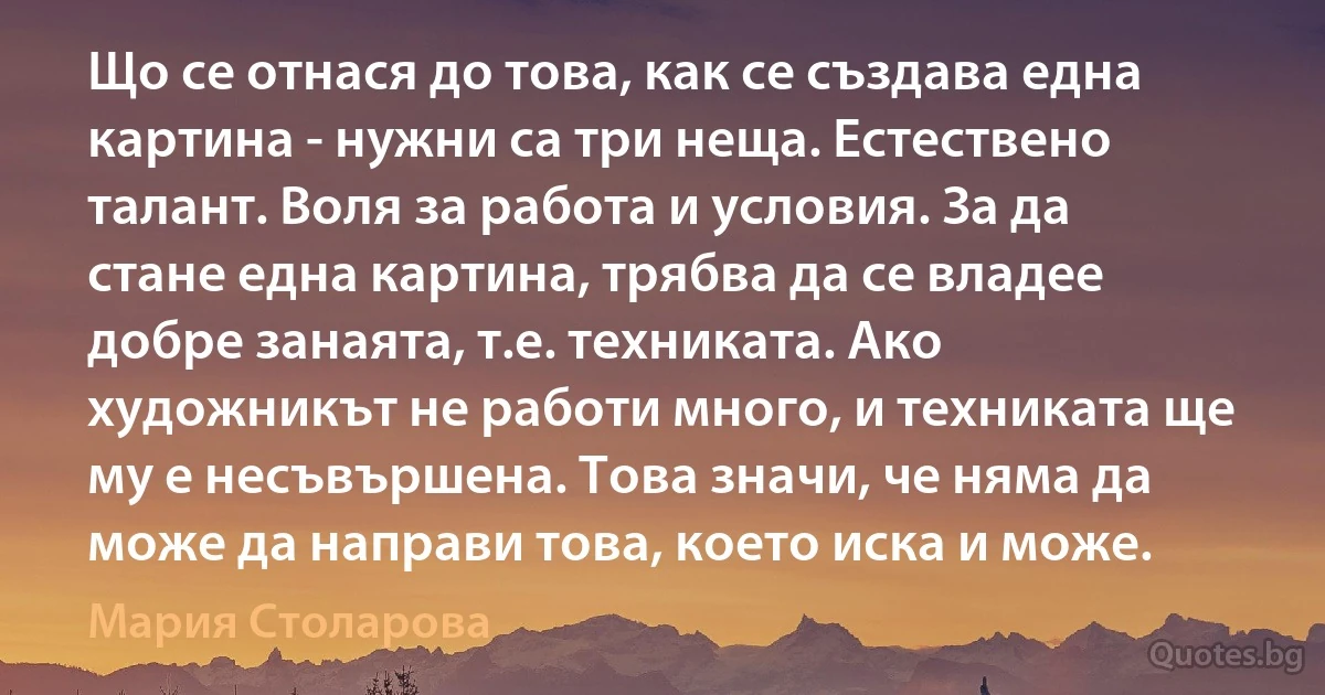 Що се отнася до това, как се създава една картина - нужни са три неща. Естествено талант. Воля за работа и условия. За да стане една картина, трябва да се владее добре занаята, т.е. техниката. Ако художникът не работи много, и техниката ще му е несъвършена. Това значи, че няма да може да направи това, което иска и може. (Мария Столарова)