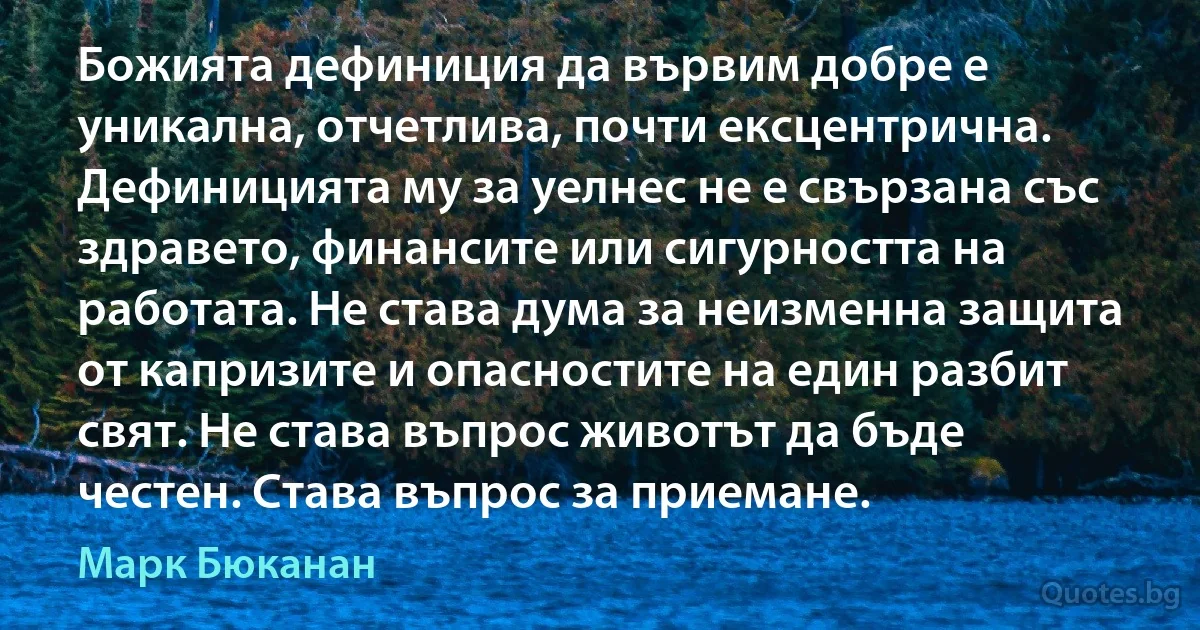 Божията дефиниция да вървим добре е уникална, отчетлива, почти ексцентрична. Дефиницията му за уелнес не е свързана със здравето, финансите или сигурността на работата. Не става дума за неизменна защита от капризите и опасностите на един разбит свят. Не става въпрос животът да бъде честен. Става въпрос за приемане. (Марк Бюканан)