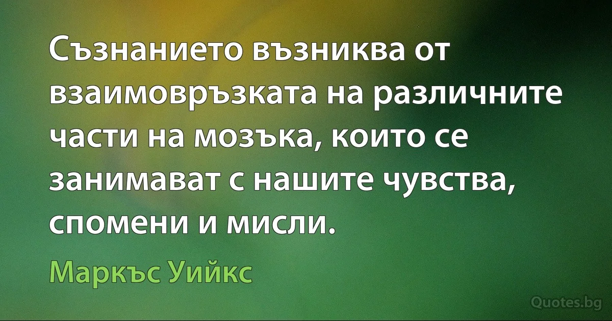 Съзнанието възниква от взаимовръзката на различните части на мозъка, които се занимават с нашите чувства, спомени и мисли. (Маркъс Уийкс)