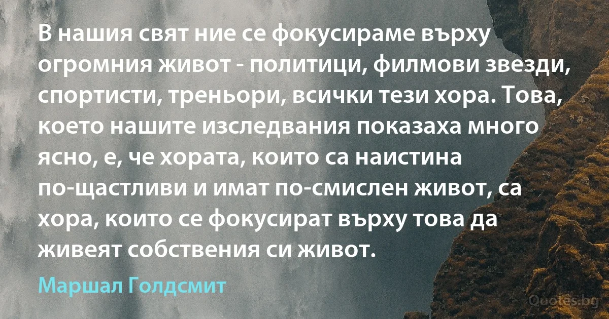 В нашия свят ние се фокусираме върху огромния живот - политици, филмови звезди, спортисти, треньори, всички тези хора. Това, което нашите изследвания показаха много ясно, е, че хората, които са наистина по-щастливи и имат по-смислен живот, са хора, които се фокусират върху това да живеят собствения си живот. (Маршал Голдсмит)