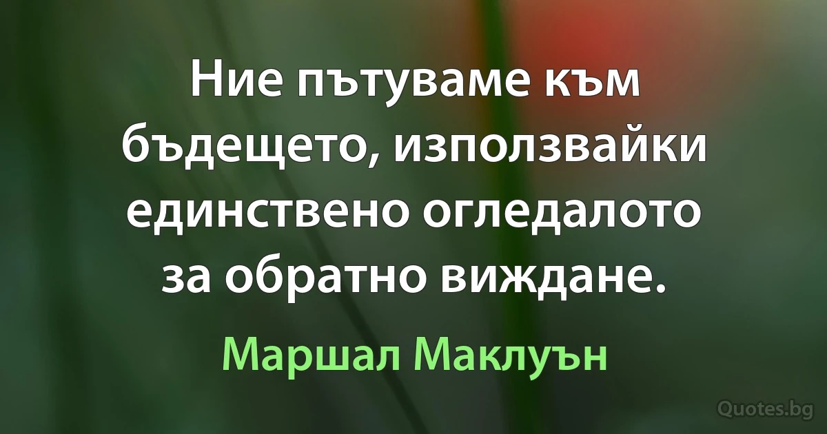 Ние пътуваме към бъдещето, използвайки единствено огледалото за обратно виждане. (Маршал Маклуън)