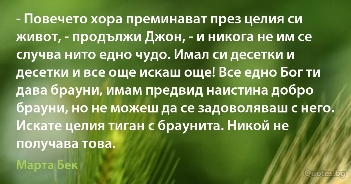 - Повечето хора преминават през целия си живот, - продължи Джон, - и никога не им се случва нито едно чудо. Имал си десетки и десетки и все още искаш още! Все едно Бог ти дава брауни, имам предвид наистина добро брауни, но не можеш да се задоволяваш с него. Искате целия тиган с браунита. Никой не получава това. (Марта Бек)