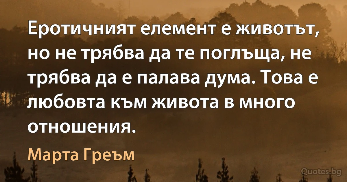 Еротичният елемент е животът, но не трябва да те поглъща, не трябва да е палава дума. Това е любовта към живота в много отношения. (Марта Греъм)