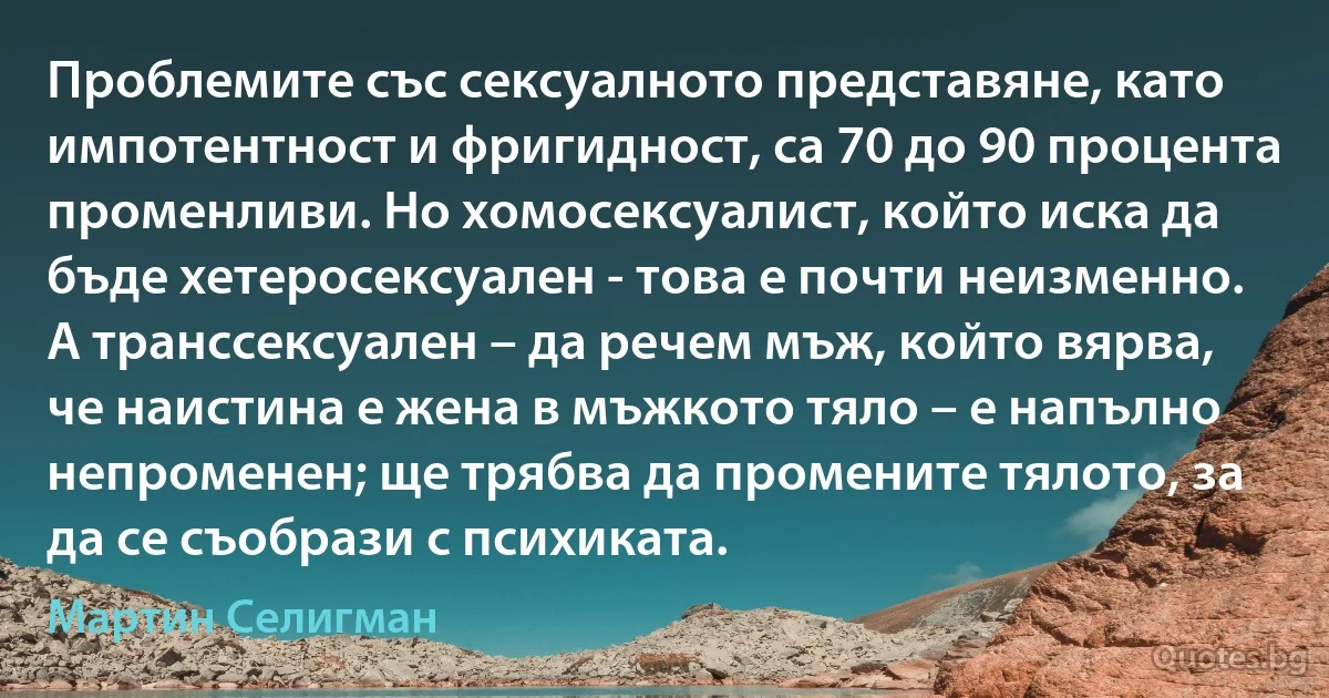 Проблемите със сексуалното представяне, като импотентност и фригидност, са 70 до 90 процента променливи. Но хомосексуалист, който иска да бъде хетеросексуален - това е почти неизменно. А транссексуален – да речем мъж, който вярва, че наистина е жена в мъжкото тяло – е напълно непроменен; ще трябва да промените тялото, за да се съобрази с психиката. (Мартин Селигман)