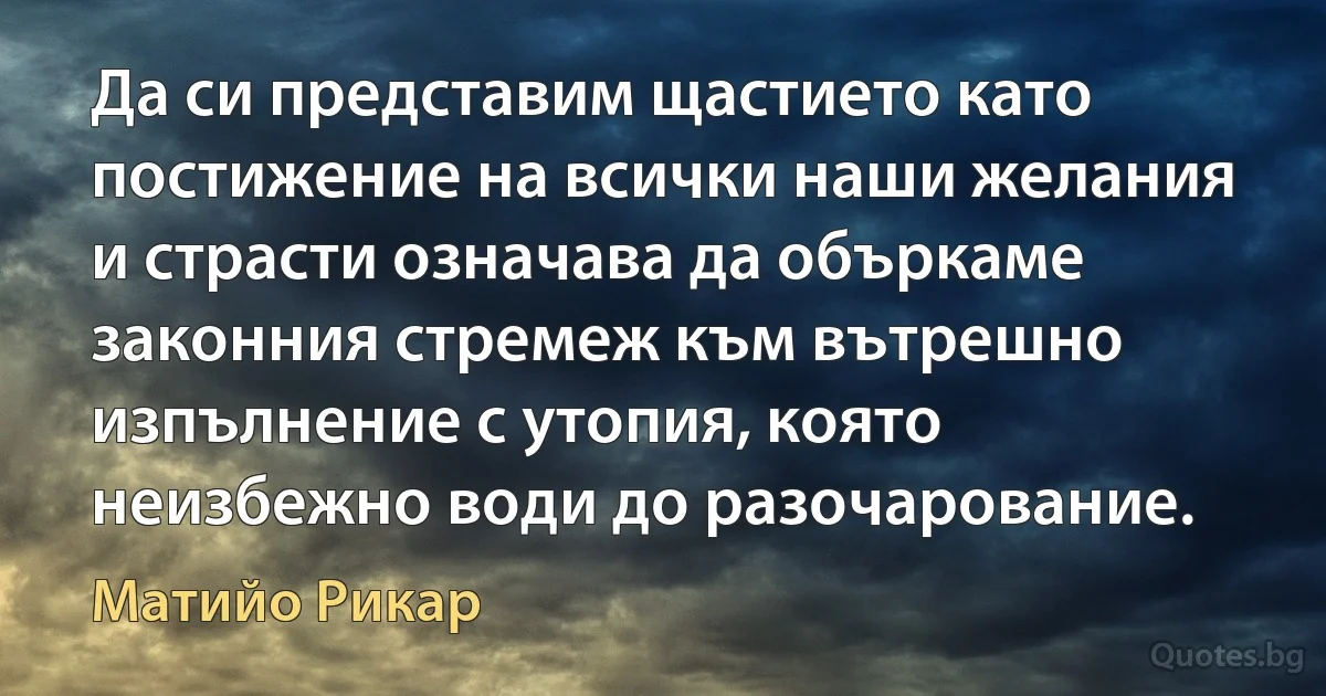 Да си представим щастието като постижение на всички наши желания и страсти означава да объркаме законния стремеж към вътрешно изпълнение с утопия, която неизбежно води до разочарование. (Матийо Рикар)