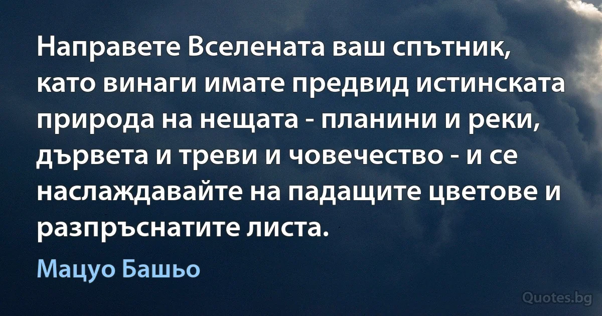 Направете Вселената ваш спътник, като винаги имате предвид истинската природа на нещата - планини и реки, дървета и треви и човечество - и се наслаждавайте на падащите цветове и разпръснатите листа. (Мацуо Башьо)