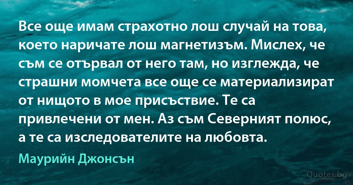 Все още имам страхотно лош случай на това, което наричате лош магнетизъм. Мислех, че съм се отървал от него там, но изглежда, че страшни момчета все още се материализират от нищото в мое присъствие. Те са привлечени от мен. Аз съм Северният полюс, а те са изследователите на любовта. (Маурийн Джонсън)