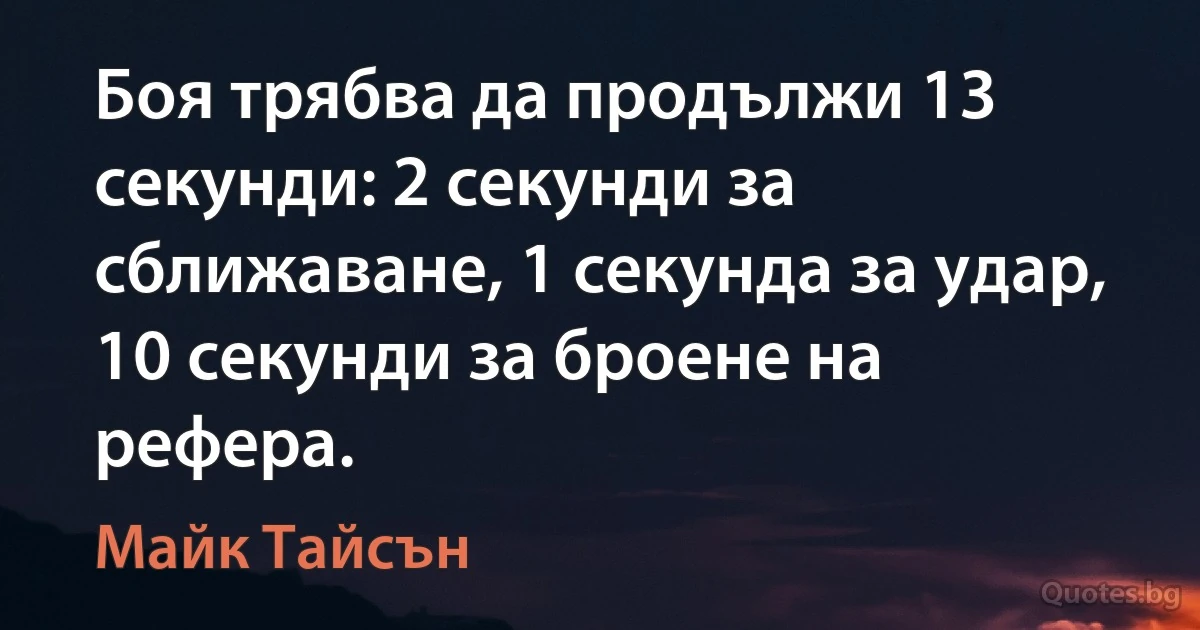 Боя трябва да продължи 13 секунди: 2 секунди за сближаване, 1 секунда за удар, 10 секунди за броене на рефера. (Майк Тайсън)