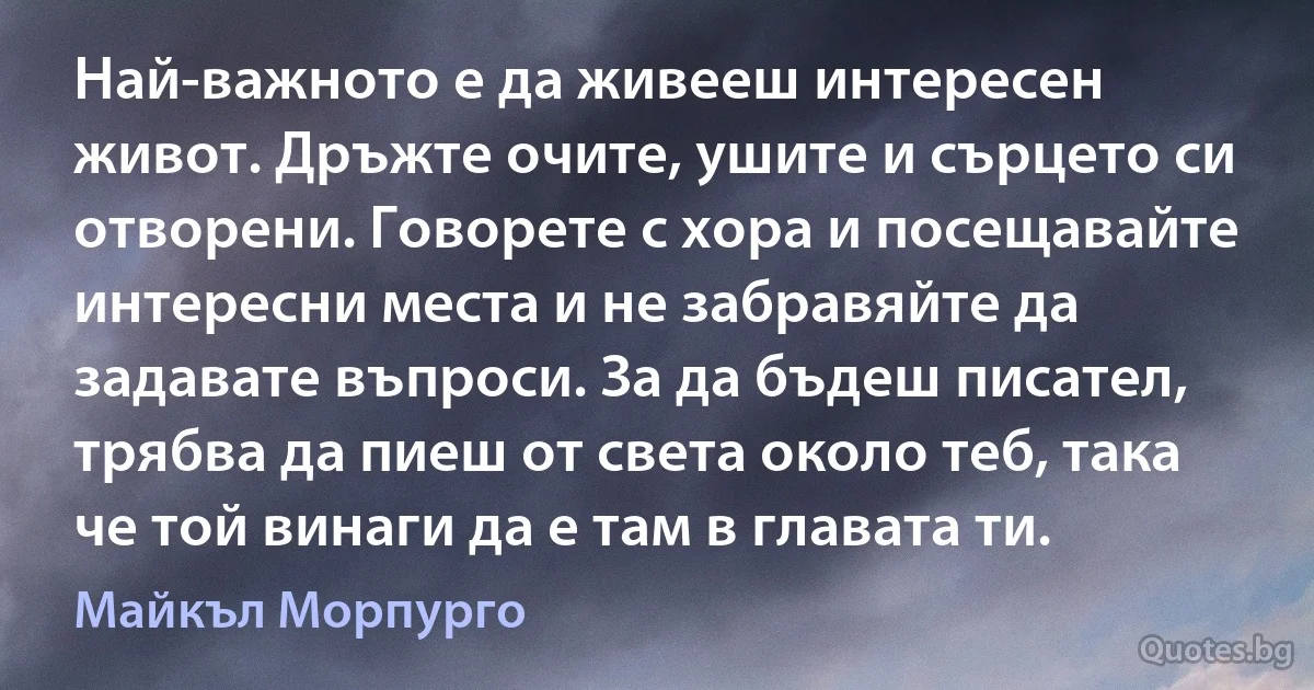 Най-важното е да живееш интересен живот. Дръжте очите, ушите и сърцето си отворени. Говорете с хора и посещавайте интересни места и не забравяйте да задавате въпроси. За да бъдеш писател, трябва да пиеш от света около теб, така че той винаги да е там в главата ти. (Майкъл Морпурго)