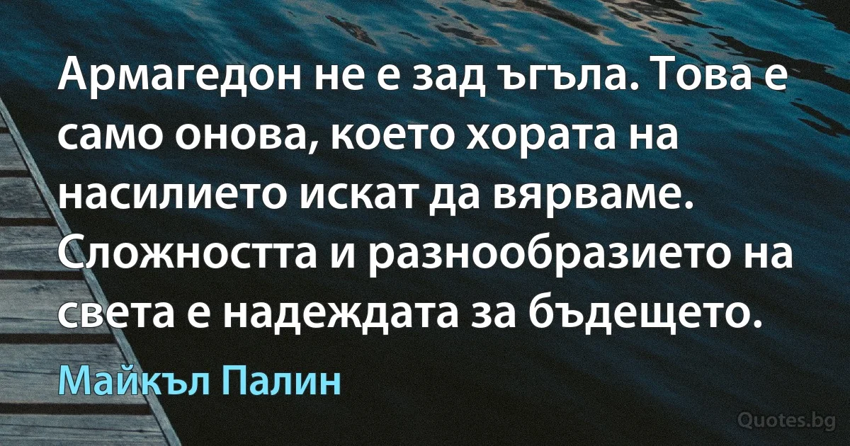 Армагедон не е зад ъгъла. Това е само онова, което хората на насилието искат да вярваме. Сложността и разнообразието на света е надеждата за бъдещето. (Майкъл Палин)