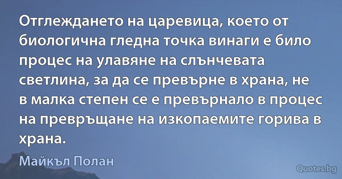 Отглеждането на царевица, което от биологична гледна точка винаги е било процес на улавяне на слънчевата светлина, за да се превърне в храна, не в малка степен се е превърнало в процес на превръщане на изкопаемите горива в храна. (Майкъл Полан)