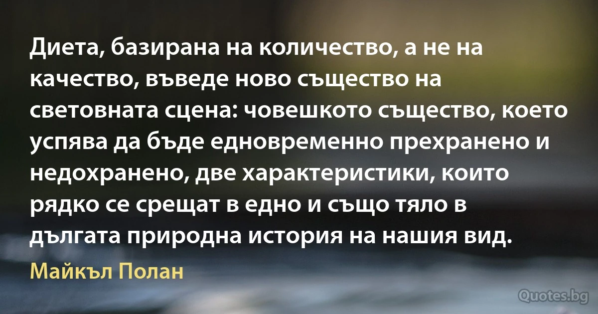 Диета, базирана на количество, а не на качество, въведе ново същество на световната сцена: човешкото същество, което успява да бъде едновременно прехранено и недохранено, две характеристики, които рядко се срещат в едно и също тяло в дългата природна история на нашия вид. (Майкъл Полан)