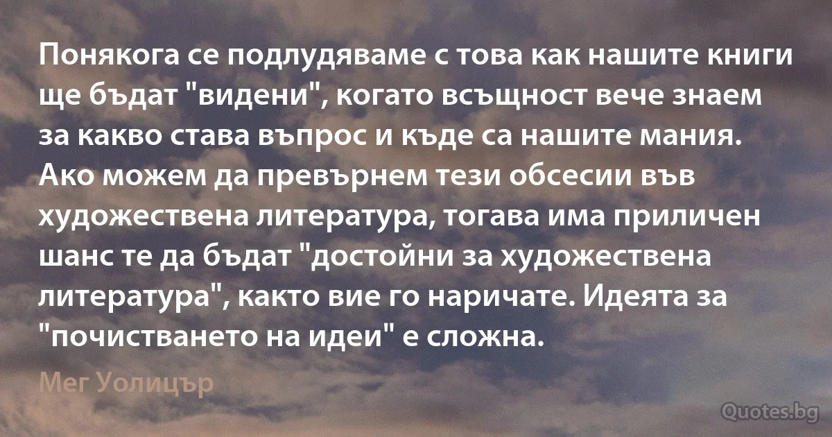 Понякога се подлудяваме с това как нашите книги ще бъдат "видени", когато всъщност вече знаем за какво става въпрос и къде са нашите мания. Ако можем да превърнем тези обсесии във художествена литература, тогава има приличен шанс те да бъдат "достойни за художествена литература", както вие го наричате. Идеята за "почистването на идеи" е сложна. (Мег Уолицър)