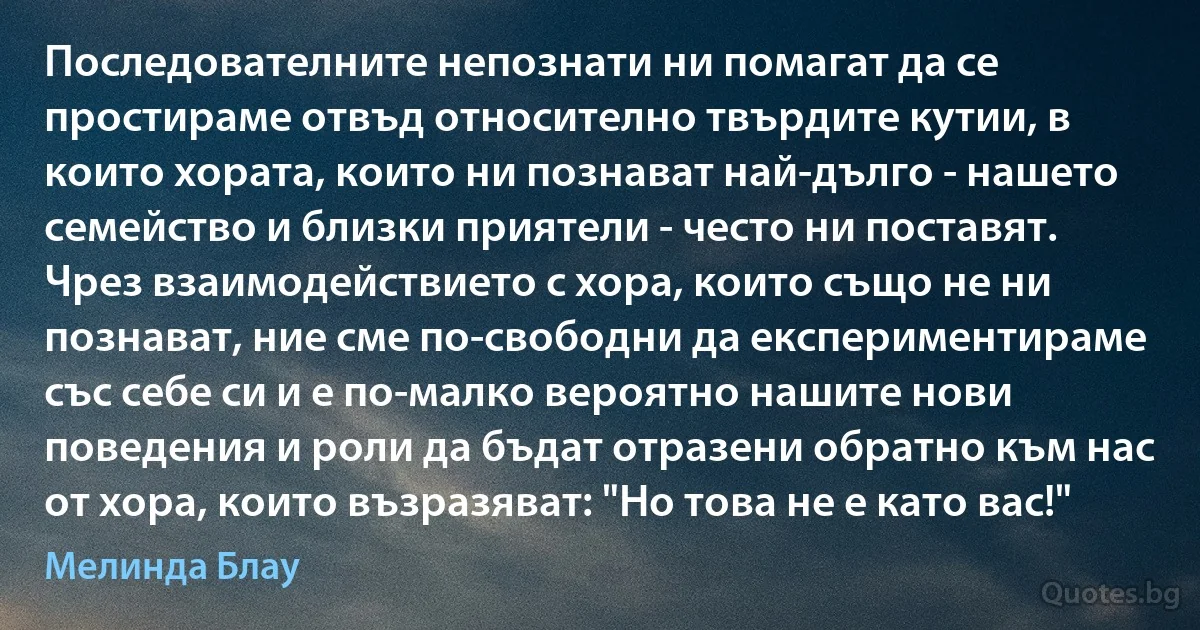 Последователните непознати ни помагат да се простираме отвъд относително твърдите кутии, в които хората, които ни познават най-дълго - нашето семейство и близки приятели - често ни поставят. Чрез взаимодействието с хора, които също не ни познават, ние сме по-свободни да експериментираме със себе си и е по-малко вероятно нашите нови поведения и роли да бъдат отразени обратно към нас от хора, които възразяват: "Но това не е като вас!" (Мелинда Блау)