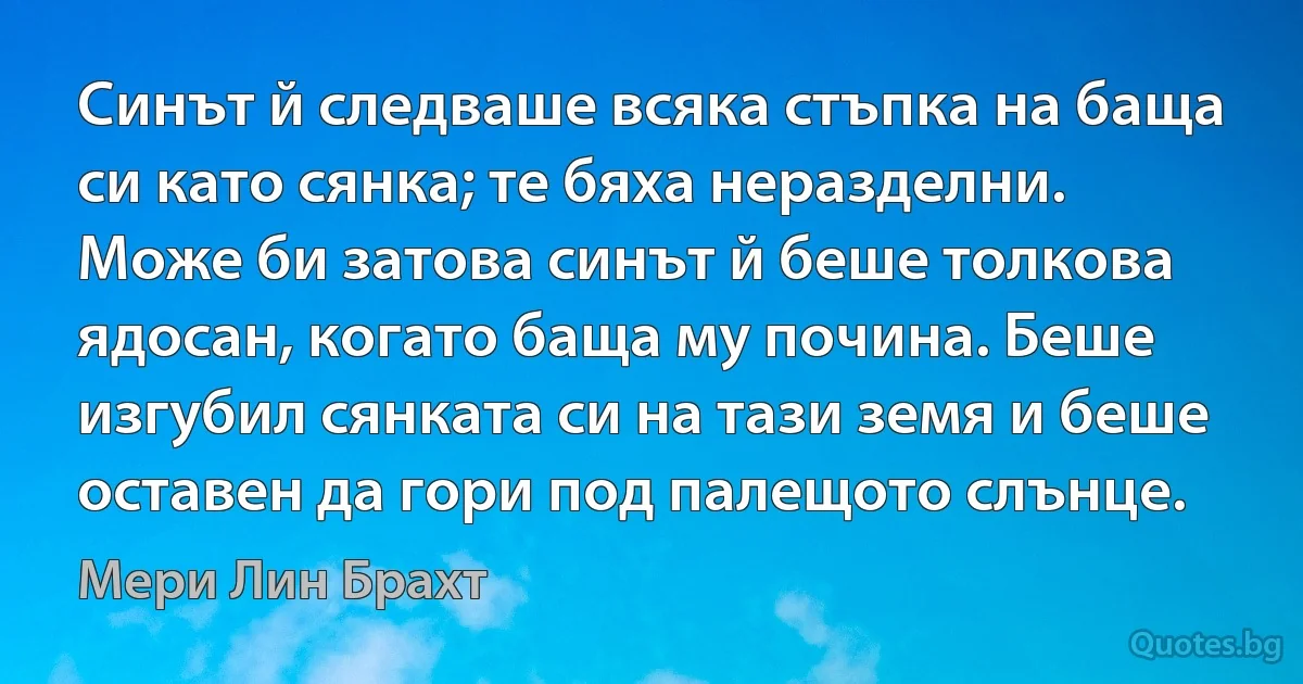 Синът й следваше всяка стъпка на баща си като сянка; те бяха неразделни. Може би затова синът й беше толкова ядосан, когато баща му почина. Беше изгубил сянката си на тази земя и беше оставен да гори под палещото слънце. (Мери Лин Брахт)