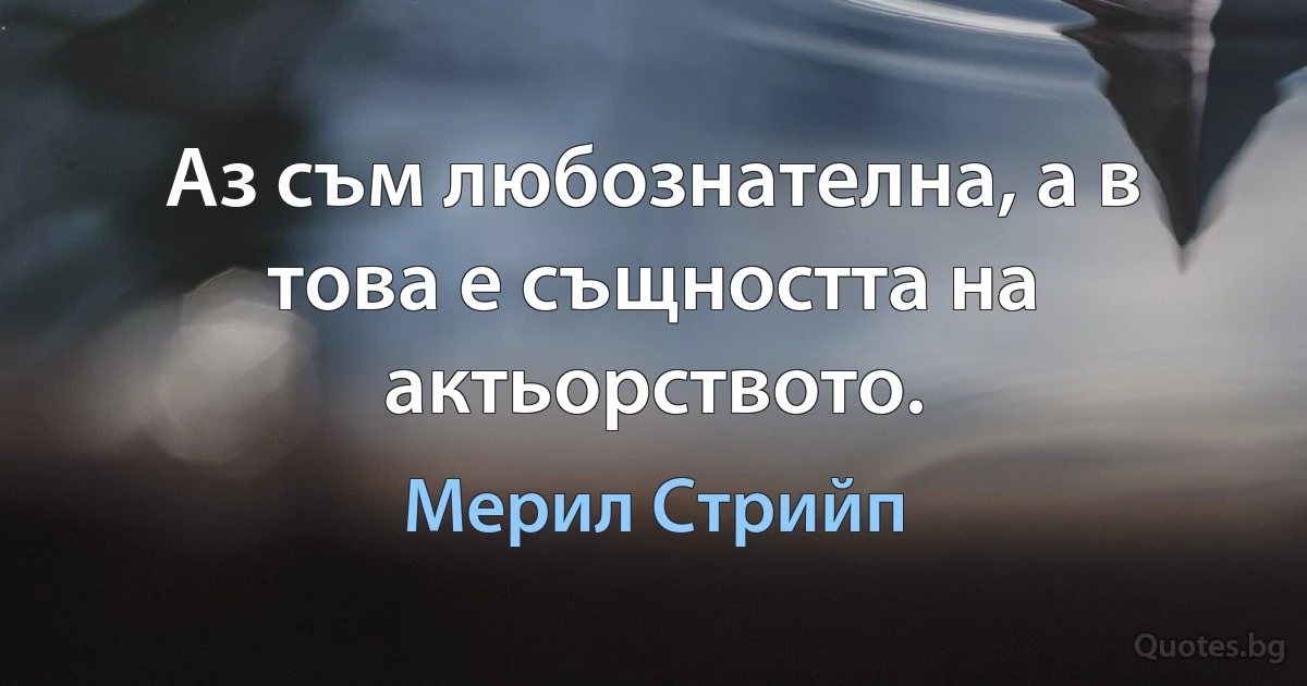 Аз съм любознателна, а в това е същността на актьорството. (Мерил Стрийп)