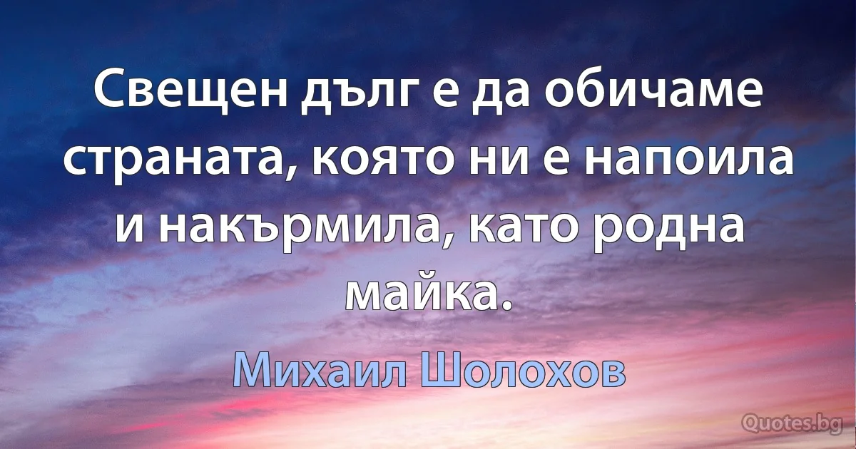 Свещен дълг е да обичаме страната, която ни е напоила и накърмила, като родна майка. (Михаил Шолохов)