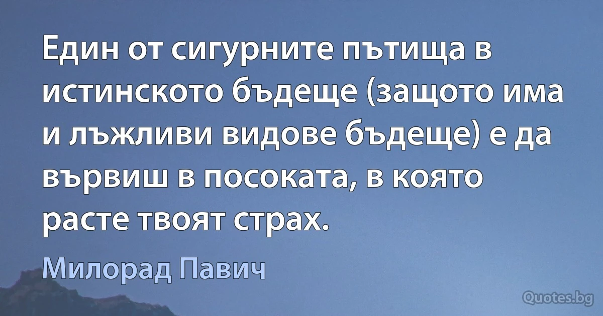 Един от сигурните пътища в истинското бъдеще (защото има и лъжливи видове бъдеще) е да вървиш в посоката, в която расте твоят страх. (Милорад Павич)